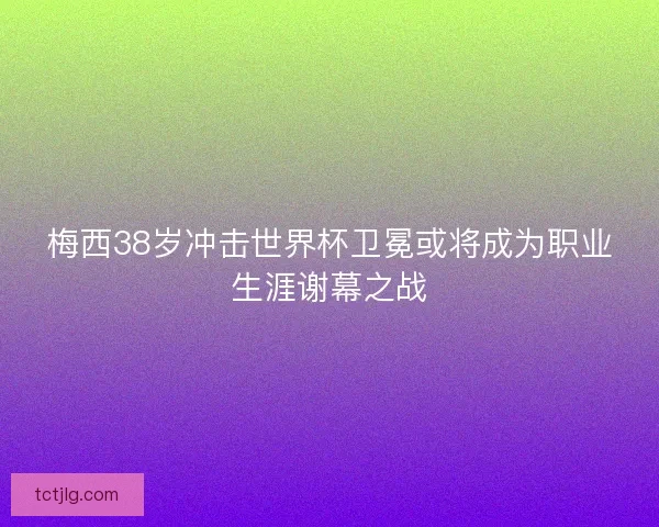 梅西38岁冲击世界杯卫冕或将成为职业生涯谢幕之战 梅西38岁冲击世界杯卫冕或将成为职业生涯谢幕之战