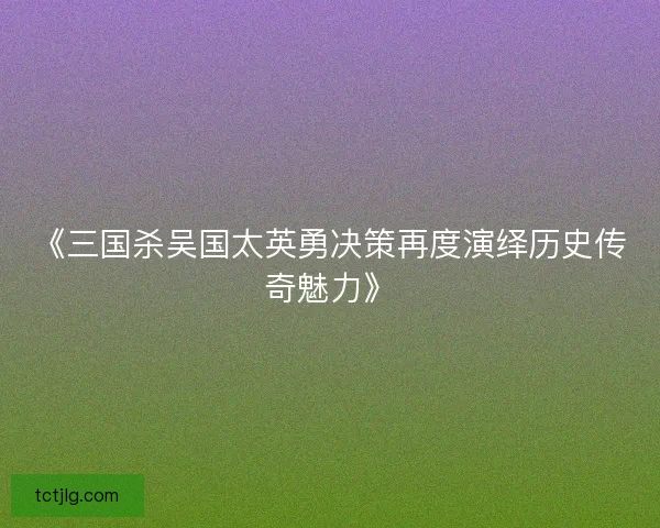 《三国杀吴国太英勇决策再度演绎历史传奇魅力》