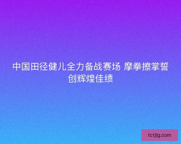 中国田径健儿全力备战赛场 摩拳擦掌誓创辉煌佳绩