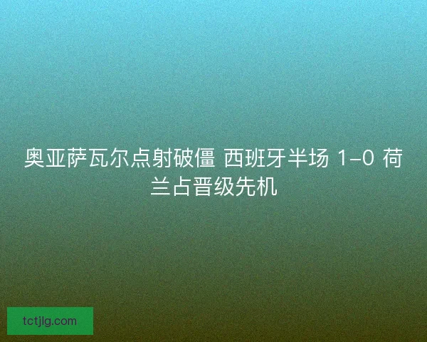 奥亚萨瓦尔点射破僵 西班牙半场 1-0 荷兰占晋级先机