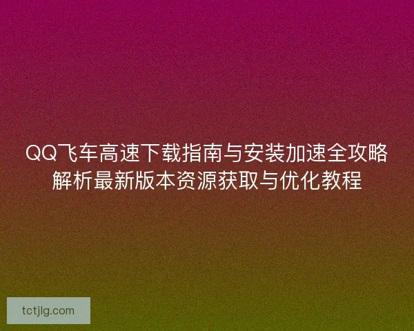 QQ飞车高速下载指南与安装加速全攻略解析最新版本资源获取与优化教程