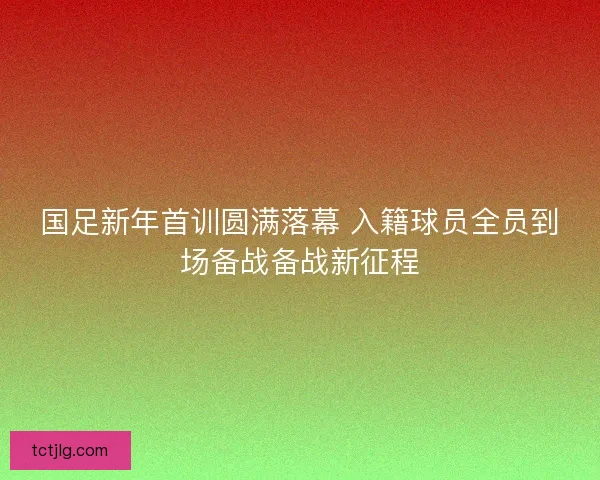 国足新年首训圆满落幕 入籍球员全员到场备战备战新征程
