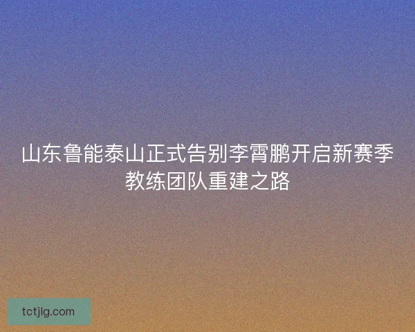 山东鲁能泰山正式告别李霄鹏开启新赛季教练团队重建之路