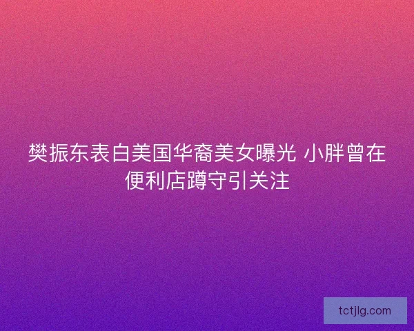 樊振东表白美国华裔美女曝光 小胖曾在便利店蹲守引关注