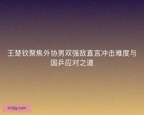 王楚钦聚焦外协男双强敌直言冲击难度与国乒应对之道