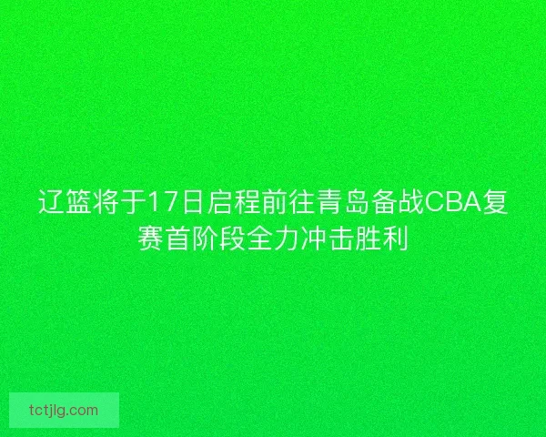 辽篮将于17日启程前往青岛备战CBA复赛首阶段全力冲击胜利