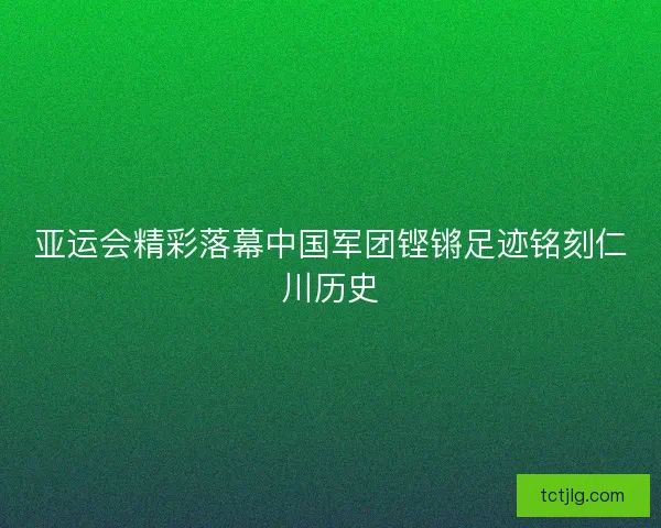 亚运会精彩落幕中国军团铿锵足迹铭刻仁川历史