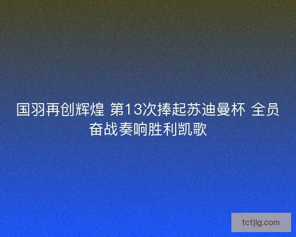 国羽再创辉煌 第13次捧起苏迪曼杯 全员奋战奏响胜利凯歌