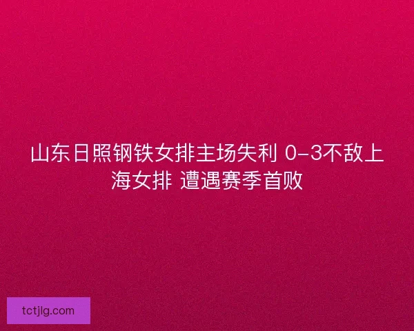 山东日照钢铁女排主场失利 0-3不敌上海女排 遭遇赛季首败