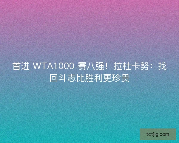 首进 WTA1000 赛八强！拉杜卡努：找回斗志比胜利更珍贵