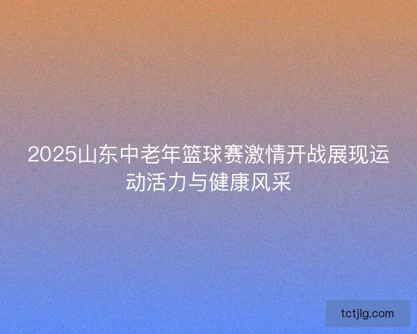 2025山东中老年篮球赛激情开战展现运动活力与健康风采