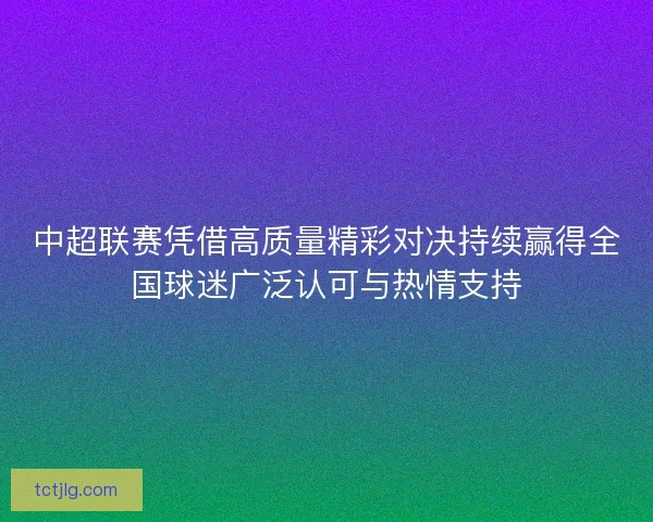 中超联赛凭借高质量精彩对决持续赢得全国球迷广泛认可与热情支持