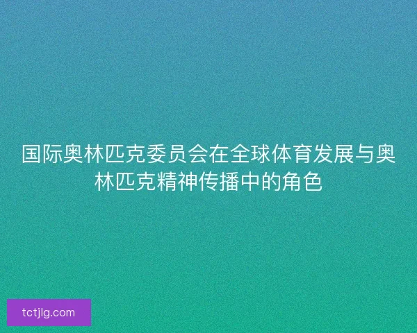 国际奥林匹克委员会在全球体育发展与奥林匹克精神传播中的角色 国际奥林匹克委员会在全球体育发展与奥林匹克精神传播中的角色