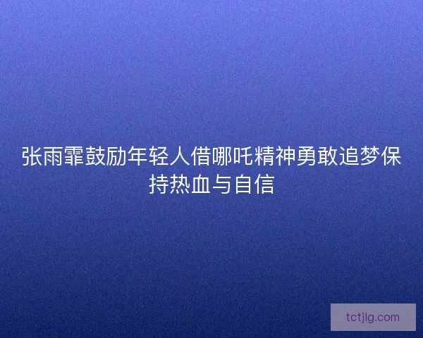 张雨霏鼓励年轻人借哪吒精神勇敢追梦保持热血与自信 张雨霏鼓励年轻人借哪吒精神勇敢追梦保持热血与自信