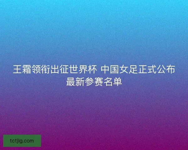 王霜领衔出征世界杯 中国女足正式公布最新参赛名单