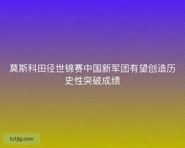 莫斯科田径世锦赛中国新军团有望创造历史性突破成绩