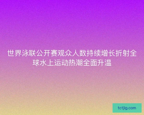 世界泳联公开赛观众人数持续增长折射全球水上运动热潮全面升温