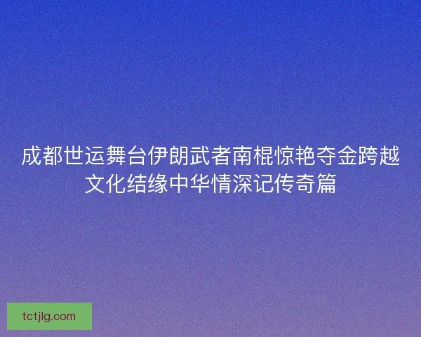 成都世运舞台伊朗武者南棍惊艳夺金跨越文化结缘中华情深记传奇篇