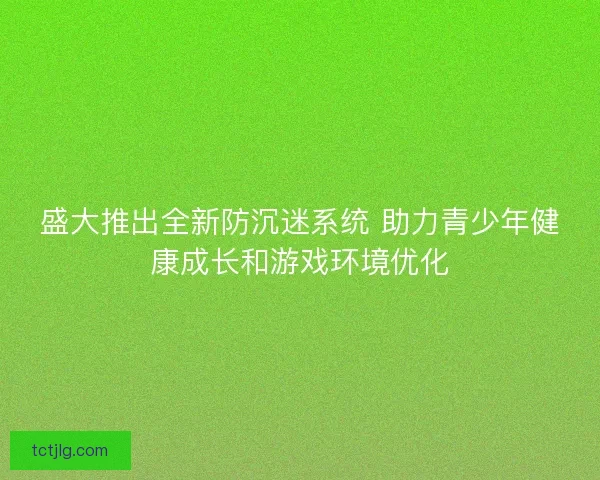 盛大推出全新防沉迷系统 助力青少年健康成长和游戏环境优化