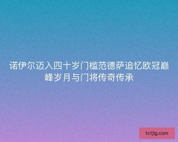 诺伊尔迈入四十岁门槛范德萨追忆欧冠巅峰岁月与门将传奇传承