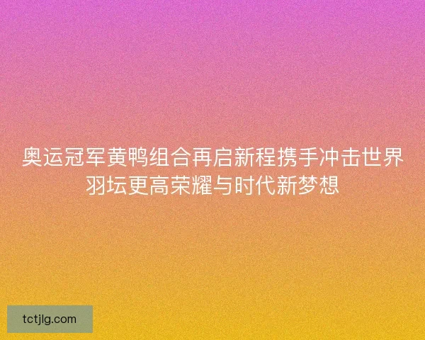 奥运冠军黄鸭组合再启新程携手冲击世界羽坛更高荣耀与时代新梦想