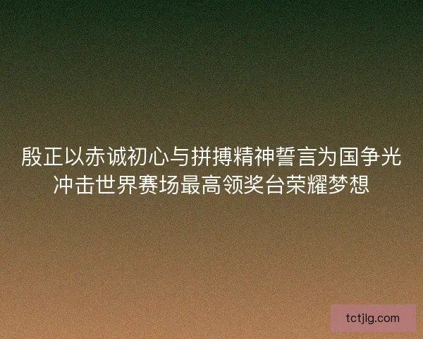 殷正以赤诚初心与拼搏精神誓言为国争光冲击世界赛场最高领奖台荣耀梦想