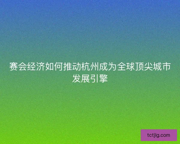 赛会经济如何推动杭州成为全球顶尖城市发展引擎