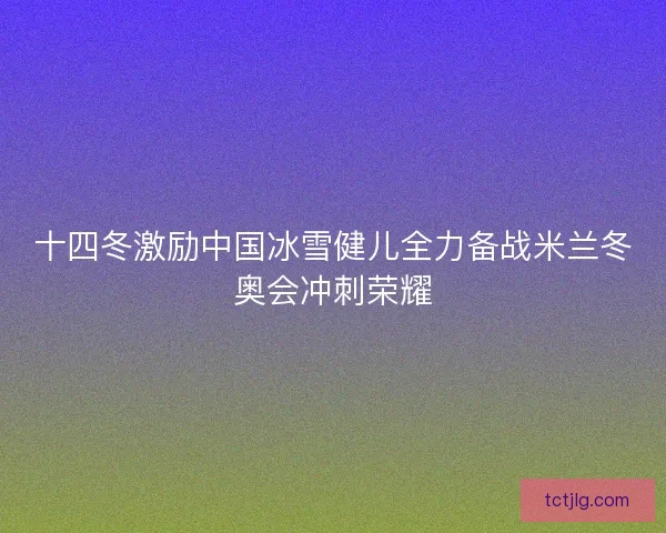 十四冬激励中国冰雪健儿全力备战米兰冬奥会冲刺荣耀