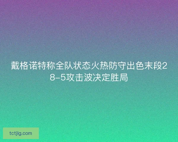 戴格诺特称全队状态火热防守出色末段28-5攻击波决定胜局
