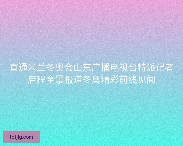直通米兰冬奥会山东广播电视台特派记者启程全景报道冬奥精彩前线见闻