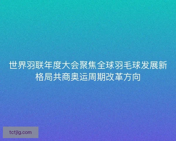 世界羽联年度大会聚焦全球羽毛球发展新格局共商奥运周期改革方向