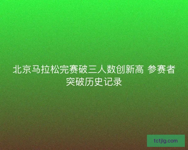 北京马拉松完赛破三人数创新高 参赛者突破历史记录