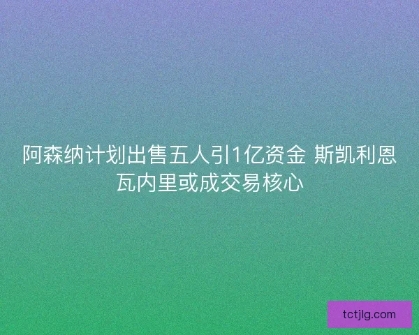 阿森纳计划出售五人引1亿资金 斯凯利恩瓦内里或成交易核心 阿森纳计划出售五人引1亿资金 斯凯利恩瓦内里或成交易核心