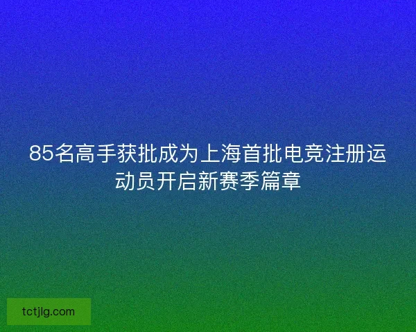85名高手获批成为上海首批电竞注册运动员开启新赛季篇章 85名高手获批成为上海首批电竞注册运动员开启新赛季篇章