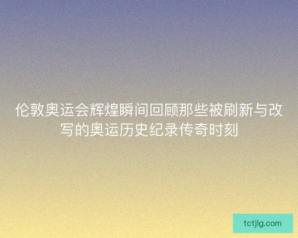伦敦奥运会辉煌瞬间回顾那些被刷新与改写的奥运历史纪录传奇时刻 伦敦奥运会辉煌瞬间回顾那些被刷新与改写的奥运历史纪录传奇时刻